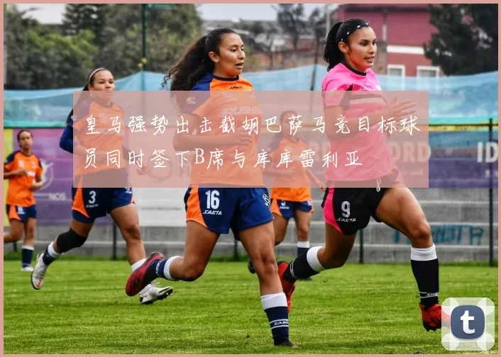 皇马强势出击截胡巴萨马竞目标球员同时签下B席与库库雷利亚