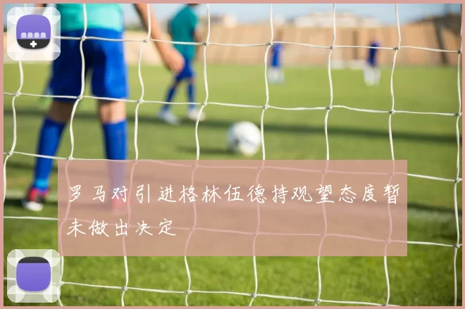 罗马对引进格林伍德持观望态度暂未做出决定