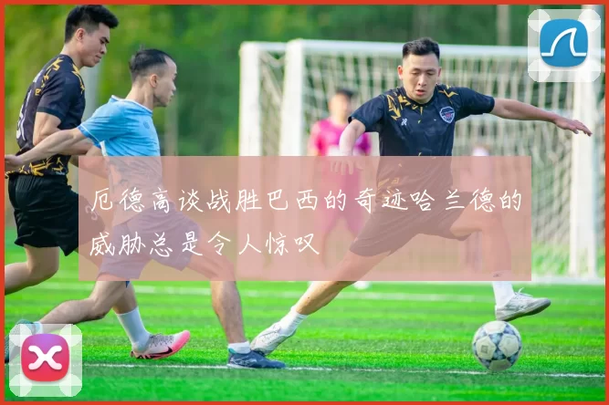 厄德高谈战胜巴西的奇迹哈兰德的威胁总是令人惊叹