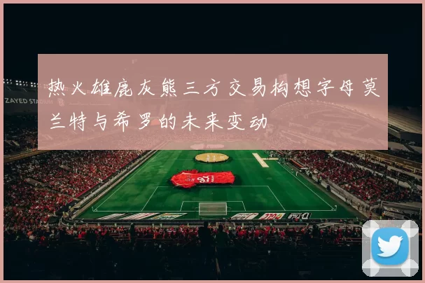 热火雄鹿灰熊三方交易构想字母莫兰特与希罗的未来变动