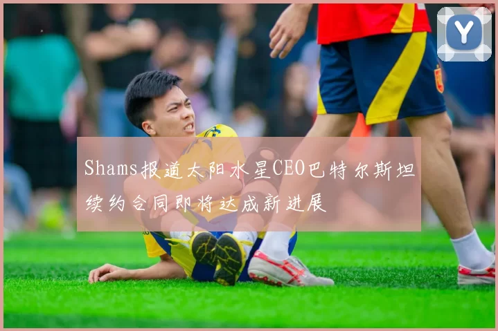 Shams报道太阳水星CEO巴特尔斯坦续约合同即将达成新进展