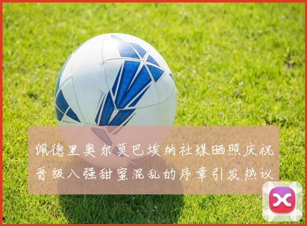 佩德里奥尔莫巴埃纳社媒晒照庆祝晋级八强甜蜜混乱的序章引发热议
